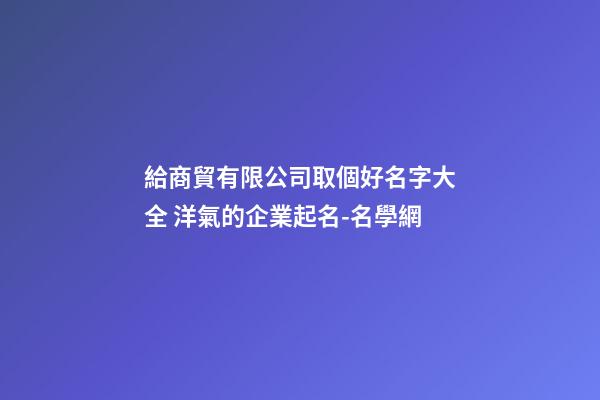 給商貿有限公司取個好名字大全 洋氣的企業起名-名學網